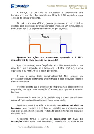 .
www.estrategiaconcursos.com.br 48 de 177
Tecnologia da Informação Sistemas Operacionais
Prof Celson Aula 00
A Duração de um ciclo do processador é determinada pela
frequência do seu clock. Por exemplo, um Clock de 1 GHz equivale a cerca
1 bilhão de ciclos por segundo.
O clock é um sinal elétrico, gerado geralmente por um cristal, e
utilizado para sincronizar diversas operações internas a um computador. È
medido em hertz, ou seja o número de ciclos por segundo.
Quantas instruções um processador operando a 1 MHz
(MegaHertz) de clock executa por segundo?
Aproximadamente, uma frequência de 1 MHz corresponde a um
ciclo de 1 micro-segundo, se a frequência é 4 MHz (250 ns), o ciclo
equivalerá a 20 MHz (20 ns) e assim por diante.
E qual a razão deste aproximadamente? Nem sempre um
processador executa exatamente uma instrução a cada ciclo, isto depende
da sua arquitetura.
Veremos adiante que a execução de um programa é essencialmente
sequencial, ou seja, uma instrução só é executada quando a anterior
termina.
No entanto, há dois modos de paralelismo que podem ser utilizados
para melhorar ainda mais o desempenho do processador.
O primeiro deles é através do chamado paralelismo em nível de
hardware, que consiste em replicamos unidades do processador para
que elas funcionem em paralelo, reduzindo assim o tempo de execução
dos programas.
A segunda forma é através do paralelismo em nível de
instruções (Instruction Level Parallelism). Nesse caso, as unidades do
 