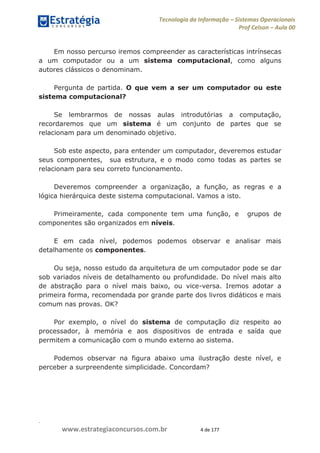 .
www.estrategiaconcursos.com.br 4 de 177
Tecnologia da Informação Sistemas Operacionais
Prof Celson Aula 00
Em nosso percurso iremos compreender as características intrínsecas
a um computador ou a um sistema computacional, como alguns
autores clássicos o denominam.
Pergunta de partida. O que vem a ser um computador ou este
sistema computacional?
Se lembrarmos de nossas aulas introdutórias a computação,
recordaremos que um sistema é um conjunto de partes que se
relacionam para um denominado objetivo.
Sob este aspecto, para entender um computador, deveremos estudar
seus componentes, sua estrutura, e o modo como todas as partes se
relacionam para seu correto funcionamento.
Deveremos compreender a organização, a função, as regras e a
lógica hierárquica deste sistema computacional. Vamos a isto.
Primeiramente, cada componente tem uma função, e grupos de
componentes são organizados em níveis.
E em cada nível, podemos podemos observar e analisar mais
detalhamente os componentes.
Ou seja, nosso estudo da arquitetura de um computador pode se dar
sob variados níveis de detalhamento ou profundidade. Do nível mais alto
de abstração para o nível mais baixo, ou vice-versa. Iremos adotar a
primeira forma, recomendada por grande parte dos livros didáticos e mais
comum nas provas. OK?
Por exemplo, o nível do sistema de computação diz respeito ao
processador, à memória e aos dispositivos de entrada e saída que
permitem a comunicação com o mundo externo ao sistema.
Podemos observar na figura abaixo uma ilustração deste nível, e
perceber a surpreendente simplicidade. Concordam?
 
