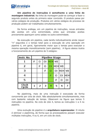 .
www.estrategiaconcursos.com.br 50 de 177
Tecnologia da Informação Sistemas Operacionais
Prof Celson Aula 00
Um pipeline de instruções é semelhante a uma linha de
montagem industrial. Na linha de montagem pode-se começar a fazer o
segundo produto antes do primeiro estar concluído. O produto passa por
vários estágios de produção. Produtos em vários estágios do processo de
produção podem ser trabalhados simultaneamente.
De forma análoga, em um pipeline de instruções, novas entradas
são aceitas em uma extremidade, antes que entradas aceitas
previamente apareçam como saídas na outra extremidade.
Na execução em pipeline, cada tarefa individualmente ainda requer
total para a execução de uma operação em
pipeline é, em geral, ligeiramente maior que o tempo para executar a
mesma operação monoliticamente (sem pipeline). A figura abaixo ilustra
o funcionamento de um pipeline de 5 estágios:
No pipelining, mais de uma instrução é executada de forma
concorrente por ciclo de clock. Não absolutamente simultaneamente, mas
com bastante redução de tempo. Observem na figura que temos 5
instruções no pipeline. No ciclo de clok 4, temos as instruções 1 a 4 no
pipeline.
Uma evolução do pipeline é a arquitetura superescalar. O intuito
é otimizar o pipelining, de forma que os processadores possam executar
múltiplas instruções, 4 ou 6, em um ciclo de clock.
 