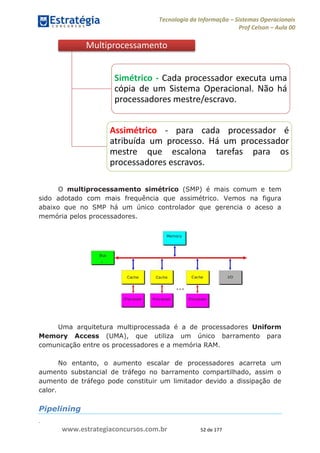 .
www.estrategiaconcursos.com.br 52 de 177
Tecnologia da Informação Sistemas Operacionais
Prof Celson Aula 00
O multiprocessamento simétrico (SMP) é mais comum e tem
sido adotado com mais frequência que assimétrico. Vemos na figura
abaixo que no SMP há um único controlador que gerencia o aceso a
memória pelos processadores.
Uma arquitetura multiprocessada é a de processadores Uniform
Memory Access (UMA), que utiliza um único barramento para
comunicação entre os processadores e a memória RAM.
No entanto, o aumento escalar de processadores acarreta um
aumento substancial de tráfego no barramento compartilhado, assim o
aumento de tráfego pode constituir um limitador devido a dissipação de
calor.
Pipelining
Multiprocessamento
Simétrico - Cada processador executa uma
cópia de um Sistema Operacional. Não há
processadores mestre/escravo.
Assimétrico - para cada processador é
atribuída um processo. Há um processador
mestre que escalona tarefas para os
processadores escravos.
 