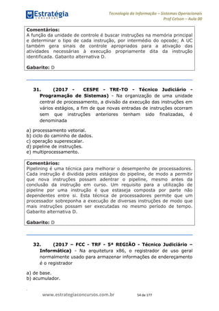 .
www.estrategiaconcursos.com.br 54 de 177
Tecnologia da Informação Sistemas Operacionais
Prof Celson Aula 00
Comentários:
A função da unidade de controle é buscar instruções na memória principal
e determinar o tipo de cada instrução, por intermédio do opcode; A UC
também gera sinais de controle apropriados para a ativação das
atividades necessárias à execução propriamente dita da instrução
identificada. Gabarito alternativa D.
Gabarito: D
31. (2017 - CESPE - TRE-TO - Técnico Judiciário -
Programação de Sistemas) - Na organização de uma unidade
central de processamento, a divisão da execução das instruções em
vários estágios, a fim de que novas entradas de instruções ocorram
sem que instruções anteriores tenham sido finalizadas, é
denominada
a) processamento vetorial.
b) ciclo do caminho de dados.
c) operação superescalar.
d) pipeline de instruções.
e) multiprocessamento.
Comentários:
Pipelining é uma técnica para melhorar o desempenho de processadores.
Cada instrução é dividida pelos estágios do pipeline, de modo a permitir
que nova instruções possam adentrar o pipeline, mesmo antes da
conclusão da instrução em curso. Um requisito para a utilização de
pipeline por uma instrução é que estaseja composta por parte não
dependentes entre si. Esta técnica de processadores permite que um
processador sobreponha a execução de diversas instruções de modo que
mais instruções possam ser executadas no mesmo período de tempo.
Gabarito alternativa D.
Gabarito: D
32. (2017 FCC - TRF - 5ª REGIÃO - Técnico Judiciário
Informática) - Na arquitetura x86, o registrador de uso geral
normalmente usado para armazenar informações de endereçamento
é o registrador
a) de base.
b) acumulador.
 