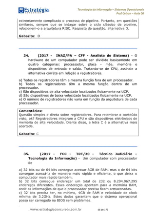 .
www.estrategiaconcursos.com.br 56 de 177
Tecnologia da Informação Sistemas Operacionais
Prof Celson Aula 00
extremamente complicado o processo de pipeline. Portanto, em questões
similares, sempre que se indagar sobre o ciclo clássico de pipeline,
relacionem-o a arquitetura RISC. Resposta da questão, alternativa D.
Gabarito: D
34. (2017 - INAZ/PA CFF - Analista de Sistema) - O
hardware de um computador pode ser dividido basicamente em
quatro categorias: processador, placa - mãe, memória e
dispositivos de entrada e saída. Tratando-se de CPU, assinale a
alternativa correta em relação a registradores.
a) Todos os registradores têm a mesma função fora de um processador.
b) Todos os registradores têm a mesma função dentro de um
processador.
c) São dispositivos de alta velocidade localizados fisicamente na UCP.
d) São dispositivos de baixa velocidade localizados fisicamente na UCP.
e) O número de registradores não varia em função da arquitetura de cada
processador.
Comentários:
Questão simples e direta sobre registradores. Para relembrar o conteúdo
visto, ok? Registradores integram a CPU e são dispositivos eletrônicos de
memória de alta velocidade. Diante disso, a letra C é a alternativa mais
acertada.
Gabarito: C
35. (2017 - FCC - TRT/20 - Técnico Judiciário
Tecnologia da Informação) - Um computador com processador
de
a) 32 bits ou de 64 bits consegue acessar 8GB de RAM, mas o de 64 bits
consegue acessá-la de maneira mais rápida e eficiente, o que deixa o
computador mais rápido também.
b) 32 bits consegue endereçar um total de 232 ou 8.294.967.295
endereços diferentes. Esses endereços apontam para a memória RAM,
onde as informações de que o processador precisa ficam armazenadas.
c) 32 bits precisa ter, no mínimo, 4GB de RAM e velocidade de clock
mínima de 3.2GHz. Estes dados garantem que o sistema operacional
possa ser carregado na BIOS sem problemas.
 