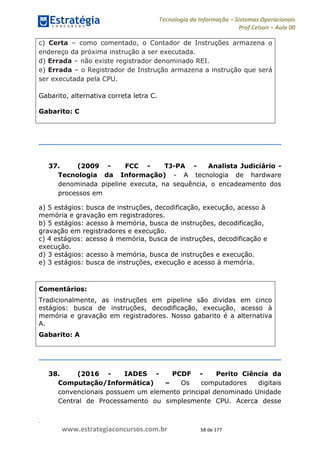 .
www.estrategiaconcursos.com.br 58 de 177
Tecnologia da Informação Sistemas Operacionais
Prof Celson Aula 00
c) Certa como comentado, o Contador de Instruções armazena o
endereço da próxima instrução a ser executada.
d) Errada não existe registrador denominado REI.
e) Errada o Registrador de Instrução armazena a instrução que será
ser executada pela CPU.
Gabarito, alternativa correta letra C.
Gabarito: C
37. (2009 - FCC - TJ-PA - Analista Judiciário -
Tecnologia da Informação) - A tecnologia de hardware
denominada pipeline executa, na sequência, o encadeamento dos
processos em
a) 5 estágios: busca de instruções, decodificação, execução, acesso à
memória e gravação em registradores.
b) 5 estágios: acesso à memória, busca de instruções, decodificação,
gravação em registradores e execução.
c) 4 estágios: acesso à memória, busca de instruções, decodificação e
execução.
d) 3 estágios: acesso à memória, busca de instruções e execução.
e) 3 estágios: busca de instruções, execução e acesso à memória.
Comentários:
Tradicionalmente, as instruções em pipeline são dividas em cinco
estágios: busca de instruções, decodificação, execução, acesso à
memória e gravação em registradores. Nosso gabarito é a alternativa
A.
Gabarito: A
38. (2016 - IADES - PCDF - Perito Ciência da
Computação/Informática) Os computadores digitais
convencionais possuem um elemento principal denominado Unidade
Central de Processamento ou simplesmente CPU. Acerca desse
 