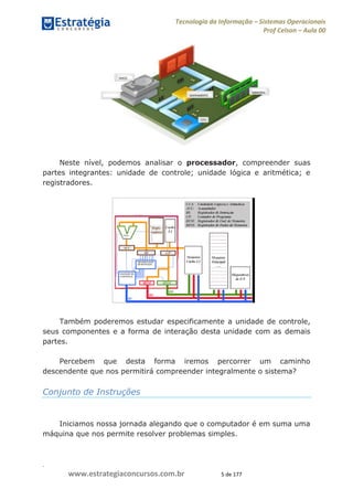 .
www.estrategiaconcursos.com.br 5 de 177
Tecnologia da Informação Sistemas Operacionais
Prof Celson Aula 00
Neste nível, podemos analisar o processador, compreender suas
partes integrantes: unidade de controle; unidade lógica e aritmética; e
registradores.
Também poderemos estudar especificamente a unidade de controle,
seus componentes e a forma de interação desta unidade com as demais
partes.
Percebem que desta forma iremos percorrer um caminho
descendente que nos permitirá compreender integralmente o sistema?
Conjunto de Instruções
Iniciamos nossa jornada alegando que o computador é em suma uma
máquina que nos permite resolver problemas simples.
 