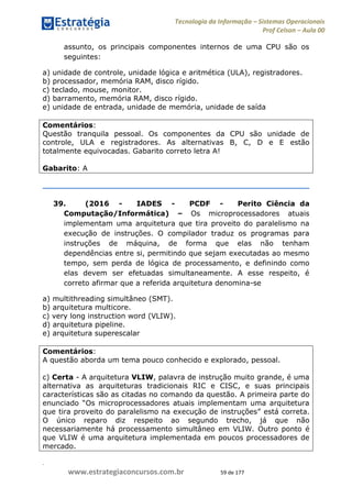 .
www.estrategiaconcursos.com.br 59 de 177
Tecnologia da Informação Sistemas Operacionais
Prof Celson Aula 00
assunto, os principais componentes internos de uma CPU são os
seguintes:
a) unidade de controle, unidade lógica e aritmética (ULA), registradores.
b) processador, memória RAM, disco rígido.
c) teclado, mouse, monitor.
d) barramento, memória RAM, disco rígido.
e) unidade de entrada, unidade de memória, unidade de saída
Comentários:
Questão tranquila pessoal. Os componentes da CPU são unidade de
controle, ULA e registradores. As alternativas B, C, D e E estão
totalmente equivocadas. Gabarito correto letra A!
Gabarito: A
39. (2016 - IADES - PCDF - Perito Ciência da
Computação/Informática) Os microprocessadores atuais
implementam uma arquitetura que tira proveito do paralelismo na
execução de instruções. O compilador traduz os programas para
instruções de máquina, de forma que elas não tenham
dependências entre si, permitindo que sejam executadas ao mesmo
tempo, sem perda de lógica de processamento, e definindo como
elas devem ser efetuadas simultaneamente. A esse respeito, é
correto afirmar que a referida arquitetura denomina-se
a) multithreading simultâneo (SMT).
b) arquitetura multicore.
c) very long instruction word (VLIW).
d) arquitetura pipeline.
e) arquitetura superescalar
Comentários:
A questão aborda um tema pouco conhecido e explorado, pessoal.
c) Certa - A arquitetura VLIW, palavra de instrução muito grande, é uma
alternativa as arquiteturas tradicionais RIC e CISC, e suas principais
características são as citadas no comando da questão. A primeira parte do
enunciado
está correta.
O único reparo diz respeito ao segundo trecho, já que não
necessariamente há processamento simultâneo em VLIW. Outro ponto é
que VLIW é uma arquitetura implementada em poucos processadores de
mercado.
 