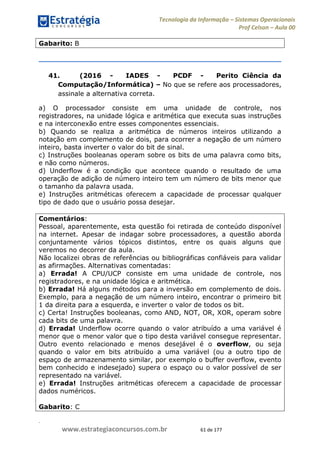 .
www.estrategiaconcursos.com.br 61 de 177
Tecnologia da Informação Sistemas Operacionais
Prof Celson Aula 00
Gabarito: B
41. (2016 - IADES - PCDF - Perito Ciência da
Computação/Informática) No que se refere aos processadores,
assinale a alternativa correta.
a) O processador consiste em uma unidade de controle, nos
registradores, na unidade lógica e aritmética que executa suas instruções
e na interconexão entre esses componentes essenciais.
b) Quando se realiza a aritmética de números inteiros utilizando a
notação em complemento de dois, para ocorrer a negação de um número
inteiro, basta inverter o valor do bit de sinal.
c) Instruções booleanas operam sobre os bits de uma palavra como bits,
e não como números.
d) Underflow é a condição que acontece quando o resultado de uma
operação de adição de número inteiro tem um número de bits menor que
o tamanho da palavra usada.
e) Instruções aritméticas oferecem a capacidade de processar qualquer
tipo de dado que o usuário possa desejar.
Comentários:
Pessoal, aparentemente, esta questão foi retirada de conteúdo disponível
na internet. Apesar de indagar sobre processadores, a questão aborda
conjuntamente vários tópicos distintos, entre os quais alguns que
veremos no decorrer da aula.
Não localizei obras de referências ou bibliográficas confiáveis para validar
as afirmações. Alternativas comentadas:
a) Errada! A CPU/UCP consiste em uma unidade de controle, nos
registradores, e na unidade lógica e aritmética.
b) Errada! Há alguns métodos para a inversão em complemento de dois.
Exemplo, para a negação de um número inteiro, encontrar o primeiro bit
1 da direita para a esquerda, e inverter o valor de todos os bit.
c) Certa! Instruções booleanas, como AND, NOT, OR, XOR, operam sobre
cada bits de uma palavra.
d) Errada! Underflow ocorre quando o valor atribuído a uma variável é
menor que o menor valor que o tipo desta variável consegue representar.
Outro evento relacionado e menos desejável é o overflow, ou seja
quando o valor em bits atribuído a uma variável (ou a outro tipo de
espaço de armazenamento similar, por exemplo o buffer overflow, evento
bem conhecido e indesejado) supera o espaço ou o valor possível de ser
representado na variável.
e) Errada! Instruções aritméticas oferecem a capacidade de processar
dados numéricos.
Gabarito: C
 