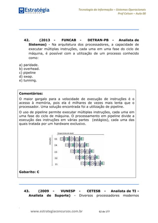 .
www.estrategiaconcursos.com.br 62 de 177
Tecnologia da Informação Sistemas Operacionais
Prof Celson Aula 00
42. (2013 - FUNCAB - DETRAN-PB - Analista de
Sistemas) - Na arquitetura dos processadores, a capacidade de
executar múltiplas instruções, cada uma em uma fase do ciclo de
máquina, é possível com a utilização de um processo conhecido
como:
a) paridade.
b) overhead.
c) pipeline
d) swap.
e) tunning.
Comentários:
O maior gargalo para a velocidade de execução de instruções é o
acesso à memória, pois ela é milhares de vezes mais lenta que o
processador. Uma solução encontrada foi a utilização de pipeline.
O uso de pipeline permite executar múltiplas instruções, cada uma em
uma fase do ciclo de máquina. O processamento em pipeline divide a
execução das instruções em várias partes (estágios), cada uma das
quais tratada por um hardware exclusivo.
Gabarito: C
43. (2009 - VUNESP - CETESB - Analista de TI -
Analista de Suporte) - Diversos processadores modernos
 