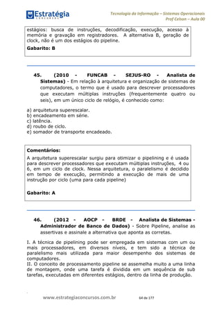 .
www.estrategiaconcursos.com.br 64 de 177
Tecnologia da Informação Sistemas Operacionais
Prof Celson Aula 00
estágios: busca de instruções, decodificação, execução, acesso à
memória e gravação em registradores. A alternativa B, geração de
clock, não é um dos estágios do pipeline.
Gabarito: B
45. (2010 - FUNCAB - SEJUS-RO - Analista de
Sistemas) - Em relação à arquitetura e organização de sistemas de
computadores, o termo que é usado para descrever processadores
que executam múltiplas instruções (frequentemente quatro ou
seis), em um único ciclo de relógio, é conhecido como:
a) arquitetura superescalar.
b) encadeamento em série.
c) latência.
d) roubo de ciclo.
e) somador de transporte encadeado.
Comentários:
A arquitetura superescalar surgiu para otimizar o pipelining e é usada
para descrever processadores que executam múltiplas instruções, 4 ou
6, em um ciclo de clock. Nessa arquitetura, o paralelismo é decidido
em tempo de execução, permitindo a execução de mais de uma
instrução por ciclo (uma para cada pipeline)
Gabarito: A
46. (2012 - AOCP - BRDE - Analista de Sistemas -
Administrador de Banco de Dados) - Sobre Pipeline, analise as
assertivas e assinale a alternativa que aponta as corretas.
I. A técnica de pipelining pode ser empregada em sistemas com um ou
mais processadores, em diversos níveis, e tem sido a técnica de
paralelismo mais utilizada para maior desempenho dos sistemas de
computadores.
II. O conceito de processamento pipeline se assemelha muito a uma linha
de montagem, onde uma tarefa é dividida em um sequência de sub
tarefas, executadas em diferentes estágios, dentro da linha de produção.
 