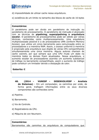 .
www.estrategiaconcursos.com.br 66 de 177
Tecnologia da Informação Sistemas Operacionais
Prof Celson Aula 00
d) impossibilidade de utilizar cache nessa arquitetura.
e) existência de um limite no tamanho dos blocos de cache de 16 bytes
Comentários:
O paralelismo pode ser divido em paralelismo de instrução ou
paralelismo de processamento. O paralelismo de instrução é alcançado
com as técnicas de pipelining, superpipelining e arquitetura
escalar. O paralelismo de processamentos pode ser obtido por várias
técnicas, conhecidas como multiprocessamento. Uma arquitetura
multiprocessada possível é a de processadores UMA (Uniform Memory
Access), que utiliza um único barramento para comunicação entre os
processadores e a memória RAM. Assim, o acesso uniforme à memória
é propiciado pela arquitetura que dispõe de várias CPU compartilhando
simultaneamente uma única memória. Alguns autores chamam de
cache coerent, por que sempre que uma CPU muda um dado na
memória todos os demais ficam atualizados. Nessa arquitetura, o
aumento escalar de processadores acarreta um aumento substancial
de tráfego no barramento compartilhado, assim o aumento de tráfego
pode constituir um limitador devido a dissipação de calor.
Gabarito: C
48. (2014 - VUNESP - DESENVOLVESP - Analista
de Sistemas) - Em um computador, os caminhos por onde, de
forma geral, trafegam informações entre os seus diversos
componentes são conhecidos como
a) Pipeline.
b) Barramento.
c) Via de Controle.
d) Registradores da CPU.
e) Máquina de von Neumann.
Comentários:
Barramentos são caminhos da arquitetura de computadores que
 