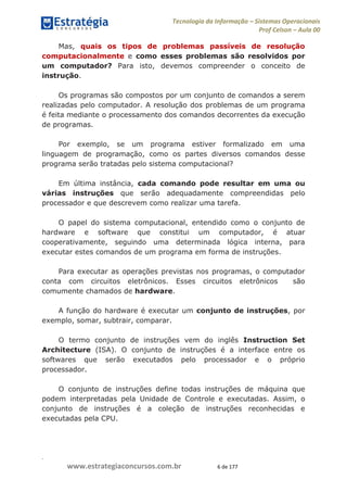 .
www.estrategiaconcursos.com.br 6 de 177
Tecnologia da Informação Sistemas Operacionais
Prof Celson Aula 00
Mas, quais os tipos de problemas passíveis de resolução
computacionalmente e como esses problemas são resolvidos por
um computador? Para isto, devemos compreender o conceito de
instrução.
Os programas são compostos por um conjunto de comandos a serem
realizadas pelo computador. A resolução dos problemas de um programa
é feita mediante o processamento dos comandos decorrentes da execução
de programas.
Por exemplo, se um programa estiver formalizado em uma
linguagem de programação, como os partes diversos comandos desse
programa serão tratadas pelo sistema computacional?
Em última instância, cada comando pode resultar em uma ou
várias instruções que serão adequadamente compreendidas pelo
processador e que descrevem como realizar uma tarefa.
O papel do sistema computacional, entendido como o conjunto de
hardware e software que constitui um computador, é atuar
cooperativamente, seguindo uma determinada lógica interna, para
executar estes comandos de um programa em forma de instruções.
Para executar as operações previstas nos programas, o computador
conta com circuitos eletrônicos. Esses circuitos eletrônicos são
comumente chamados de hardware.
A função do hardware é executar um conjunto de instruções, por
exemplo, somar, subtrair, comparar.
O termo conjunto de instruções vem do inglês Instruction Set
Architecture (ISA). O conjunto de instruções é a interface entre os
softwares que serão executados pelo processador e o próprio
processador.
O conjunto de instruções define todas instruções de máquina que
podem interpretadas pela Unidade de Controle e executadas. Assim, o
conjunto de instruções é a coleção de instruções reconhecidas e
executadas pela CPU.
 