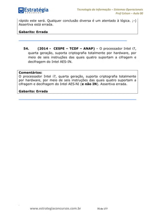 .
www.estrategiaconcursos.com.br 70 de 177
Tecnologia da Informação Sistemas Operacionais
Prof Celson Aula 00
rápido este será. Qualquer conclusão diversa é um atentado à lógica. ;-)
Assertiva está errada.
Gabarito: Errada
54. (2014 - CESPE TCDF ANAP) O processador Intel i7,
quarta geração, suporta criptografia totalmente por hardware, por
meio de seis instruções das quais quatro suportam a cifragem e
decifragem do Intel AES-IN.
Comentários:
O processador Intel i7, quarta geração, suporta criptografia totalmente
por hardware, por meio de seis instruções das quais quatro suportam a
cifragem e decifragem do Intel AES NI (e não IN). Assertiva errada.
Gabarito: Errada
 