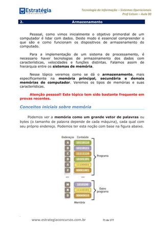 .
www.estrategiaconcursos.com.br 71 de 177
Tecnologia da Informação Sistemas Operacionais
Prof Celson Aula 00
2. Armazenamento
Dispositivos de armazenamento
Pessoal, como vimos inicialmente o objetivo primordial de um
computador é lidar com dados. Deste modo é essencial compreender o
que são e como funcionam os dispositivos de armazenamento do
computado.
Para a implementação de um sistema de processamento, é
necessario haver tecnologias de armazenamento dos dados com
características, velocidades e funções distintas. Falamos assim de
hierarquia entre os sistemas de memória.
Nesse tópico veremos como se dá o armazenamento, mais
especificamente na memória principal, secundária e demais
memórias do computador. Veremos os tipos de memórias e suas
características.
Atenção pessoal! Este tópico tem sido bastante frequente em
provas recentes.
Conceitos iniciais sobre memória
Podemos ver a memória como um grande vetor de palavras ou
bytes (o tamanho de palavra depende de cada máquina), cada qual com
seu próprio endereço. Podemos ter esta noção com base na figura abaixo.
 