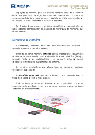.
www.estrategiaconcursos.com.br 72 de 177
Tecnologia da Informação Sistemas Operacionais
Prof Celson Aula 00
O projeto de memória para um sistema computacional deve levar em
conta principalmente os seguintes aspectos: necessidade de maior ou
menor capacidade de armazenamento; requisito de maior ou meno tempo
de acesso; os custos inerentes a estes dois aspectos.
Em função disso surgem memórias específicas e especializadas as
quais podemos compreender pelo estudo da hierarquia de memória, que
vemos a seguir.
Hierarquia de Memória
Basicamente, podemos falar em dois sistemas de memória, a
memória interna e a memória externa.
Entenda-se como memória interna aquela incorporada nativamente
ao sistema computacional - como a memória de acesso aleatório (RAM), a
memória cache e os registradores - e memória externa aquela
adicionada como recurso suplementar ao sistema.
A memória subdivide-se em vários tipos de memória, conforme
velocidade e capacidade.
A memória principal, que se confunde com a memória RAM, é
muito mais veloz, porém é mais escassa.
É denominada principal em função de ser o principal recurso de
armazenamento de dados e ser um caminho necessário para os dados
acederem ao processamento.
 