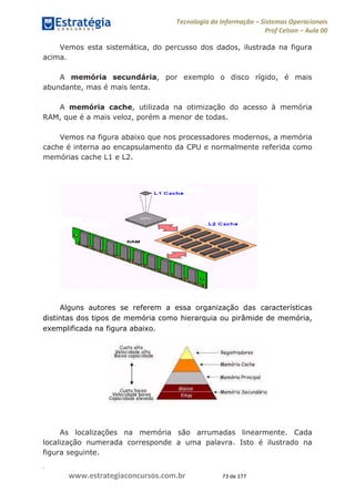 .
www.estrategiaconcursos.com.br 73 de 177
Tecnologia da Informação Sistemas Operacionais
Prof Celson Aula 00
Vemos esta sistemática, do percusso dos dados, ilustrada na figura
acima.
A memória secundária, por exemplo o disco rígido, é mais
abundante, mas é mais lenta.
A memória cache, utilizada na otimização do acesso à memória
RAM, que é a mais veloz, porém a menor de todas.
Vemos na figura abaixo que nos processadores modernos, a memória
cache é interna ao encapsulamento da CPU e normalmente referida como
memórias cache L1 e L2.
Alguns autores se referem a essa organização das características
distintas dos tipos de memória como hierarquia ou pirâmide de memória,
exemplificada na figura abaixo.
As localizações na memória são arrumadas linearmente. Cada
localização numerada corresponde a uma palavra. Isto é ilustrado na
figura seguinte.
 