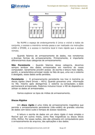 .
www.estrategiaconcursos.com.br 76 de 177
Tecnologia da Informação Sistemas Operacionais
Prof Celson Aula 00
No NUMA o espaço de endereçamento é único e visível a todos do
conjunto, o acesso a memória remota passa a ser realizado via instruções
LOAD e STORE, e o acesso à memória local é mais rápido que o acesso
remoto.
Quando falamos de armazenamento de dados, nos remetemos
a diversas formas de armazenamento. Primeiramente, é importante
diferenciarmos duas categorias de armazenamento:
Não Persistente Quando falamos dessa categoria, devemos
sempre lembrar dos dados armazenados em memória do nosso
computador. Geralmente provêm acesso de escrita e leitura mais rápido,
porém, a característica principal reside no fato de que, uma vez o sistema
é desligado, esses dados serão perdidos.
Persistente O armazenamento persistente nos traz à memória os
discos rígidos (Hard Drives
no HD, mesmo após desligarmos o sistema ou computador, o dado
permanecerá armazenado. Podemos inclusive trocar o HD de dispositivo e
utilizar os dados ali armazenados.
Vamos explorar os tipos de mídias de armazenamento.
Discos Rígidos
Um disco rígido é uma mídia de armazenamento magnética que
permite o armazenamento persistente (não-volátil) de grandes volumes
de dados com baixo custo e tempos de acesso razoáveis.
A leitura e escrita de dados em um disco rígido é mais simples e
flexível que em outros meios, como fitas magnéticas ou discos óticos
(CDs, DVDs). Por essas razões, eles são utilizados em computadores para
o armazenamento de arquivos, das aplicações e dos dados.
 