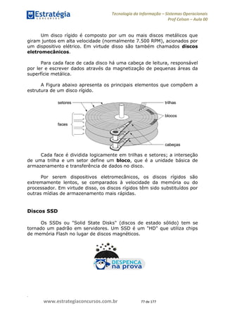 .
www.estrategiaconcursos.com.br 77 de 177
Tecnologia da Informação Sistemas Operacionais
Prof Celson Aula 00
Um disco rígido é composto por um ou mais discos metálicos que
giram juntos em alta velocidade (normalmente 7.500 RPM), acionados por
um dispositivo elétrico. Em virtude disso são também chamados discos
eletromecânicos.
Para cada face de cada disco há uma cabeça de leitura, responsável
por ler e escrever dados através da magnetização de pequenas áreas da
superfície metálica.
A Figura abaixo apresenta os principais elementos que compõem a
estrutura de um disco rígido.
Cada face é dividida logicamente em trilhas e setores; a interseção
de uma trilha e um setor define um bloco, que é a unidade básica de
armazenamento e transferência de dados no disco.
Por serem dispositivos eletromecânicos, os discos rígidos são
extremamente lentos, se comparados à velocidade da memória ou do
processador. Em virtude disso, os discos rígidos têm sido substituídos por
outras mídias de armazenamento mais rápidas.
Discos SSD
Os SSDs ou "Solid State Disks" (discos de estado sólido) tem se
tornado um padrão em servidores. Um SSD é um "HD" que utiliza chips
de memória Flash no lugar de discos magnéticos.
 