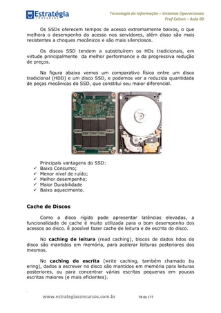 .
www.estrategiaconcursos.com.br 78 de 177
Tecnologia da Informação Sistemas Operacionais
Prof Celson Aula 00
Os SSDs oferecem tempos de acesso extremamente baixos, o que
melhora o desempenho do acesso nos servidores, além disso são mais
resistentes a choques mecânicos e são mais silenciosos.
Os discos SSD tendem a substituírem os HDs tradicionais, em
virtude principalmente da melhor performance e da progressiva redução
de preços.
Na figura abaixo vemos um comparativo físico entre um disco
tradicional (HDD) e um disco SSD, e podemos ver a reduzida quantidade
de peças mecânicas do SSD, que constitui seu maior diferencial.
Principais vantagens do SSD:
Baixo Consumo;
Menor nível de ruído;
Melhor desempenho;
Maior Durabilidade
Baixo aquecimento.
Cache de Discos
Como o disco rígido pode apresentar latências elevadas, a
funcionalidade de cache é muito utilizada para o bom desempenho dos
acessos ao disco. É possível fazer cache de leitura e de escrita do disco.
No caching de leitura (read caching), blocos de dados lidos do
disco são mantidos em memória, para acelerar leituras posteriores dos
mesmos.
No caching de escrita (write caching, também chamado bu
ering), dados a escrever no disco são mantidos em memória para leituras
posteriores, ou para concentrar várias escritas pequenas em poucas
escritas maiores (e mais eficientes).
 