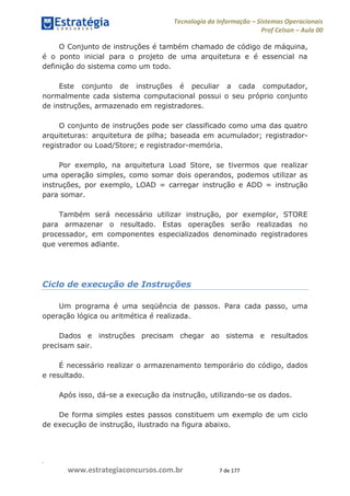.
www.estrategiaconcursos.com.br 7 de 177
Tecnologia da Informação Sistemas Operacionais
Prof Celson Aula 00
O Conjunto de instruções é também chamado de código de máquina,
é o ponto inicial para o projeto de uma arquitetura e é essencial na
definição do sistema como um todo.
Este conjunto de instruções é peculiar a cada computador,
normalmente cada sistema computacional possui o seu próprio conjunto
de instruções, armazenado em registradores.
O conjunto de instruções pode ser classificado como uma das quatro
arquiteturas: arquitetura de pilha; baseada em acumulador; registrador-
registrador ou Load/Store; e registrador-memória.
Por exemplo, na arquitetura Load Store, se tivermos que realizar
uma operação simples, como somar dois operandos, podemos utilizar as
instruções, por exemplo, LOAD = carregar instrução e ADD = instrução
para somar.
Também será necessário utilizar instrução, por exemplor, STORE
para armazenar o resultado. Estas operações serão realizadas no
processador, em componentes especializados denominado registradores
que veremos adiante.
Ciclo de execução de Instruções
Um programa é uma seqüência de passos. Para cada passo, uma
operação lógica ou aritmética é realizada.
Dados e instruções precisam chegar ao sistema e resultados
precisam sair.
É necessário realizar o armazenamento temporário do código, dados
e resultado.
Após isso, dá-se a execução da instrução, utilizando-se os dados.
De forma simples estes passos constituem um exemplo de um ciclo
de execução de instrução, ilustrado na figura abaixo.
 