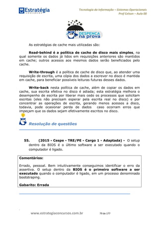 .
www.estrategiaconcursos.com.br 79 de 177
Tecnologia da Informação Sistemas Operacionais
Prof Celson Aula 00
As estratégias de cache mais utilizadas são:
Read-behind é a política de cache de disco mais simples, na
qual somente os dados já lidos em requisições anteriores são mantidos
em cache; outros acessos aos mesmos dados serão beneficiados pelo
cache.
Write-through é a política de cache de disco que, ao atender uma
requisição de escrita, uma cópia dos dados a escrever no disco é mantida
em cache, para beneficiar possíveis leituras futuras desses dados.
Write-back nesta política de cache, além de copiar os dados em
cache, sua escrita efetiva no disco é adiada; esta estratégia melhora o
desempenho de escrita por liberar mais cedo os processos que solicitam
escritas (eles não precisam esperar pela escrita real no disco) e por
concentrar as operações de escrita, gerando menos acessos a disco,
todavia, pode ocasionar perda de dados caso ocorram erros que
impeçam que os dados sejam efetivamente escritos no disco.
Resolução de questões
55. (2015 - Cespe - TRE/PE - Cargo 1 - Adaptada) - O setup
dentro da BIOS é o último software a ser executado quando o
computador é ligado.
Comentários:
Errado, pessoal. Bem intuitivamente conseguimos identificar o erro da
assertiva. O setup dentro da BIOS é o primeiro software a ser
executado quando o computador é ligado, em um processo denominado
bootstraping.
Gabarito: Errada
 