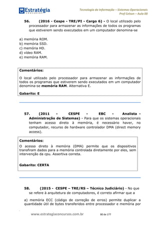 .
www.estrategiaconcursos.com.br 80 de 177
Tecnologia da Informação Sistemas Operacionais
Prof Celson Aula 00
56. (2016 - Cespe - TRE/PI - Cargo 6) - O local utilizado pelo
processador para armazenar as informações de todos os programas
que estiverem sendo executados em um computador denomina-se
a) memória ROM.
b) memória SSD.
c) memória HD.
d) vídeo RAM.
e) memória RAM.
Comentários:
O local utilizado pelo processador para armazenar as informações de
todos os programas que estiverem sendo executados em um computador
denomina-se memória RAM. Alternativa E.
Gabarito: E
57. (2011 - CESPE - EBC - Analista -
Administração de Sistemas) - Para que os sistemas operacionais
tenham acesso direto à memória, é necessário haver, no
computador, recurso de hardware controlador DMA (direct memory
access).
Comentários:
O acesso direto à memória (DMA) permite que os dispositivos
transfiram dados para a memória controlada diretamente por eles, sem
intervenção da cpu. Assertiva correta.
Gabarito: CERTA
58. (2015 - CESPE TRE/RS Técnico Judiciário) - No que
se refere à arquitetura de computadores, é correto afirmar que a
a) memória ECC (código de correção de erros) permite duplicar a
quantidade útil de bytes transferidos entre processador e memória por
 