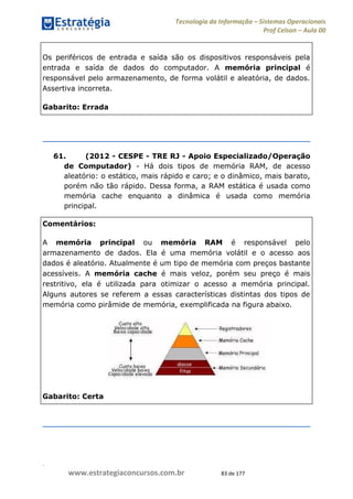 .
www.estrategiaconcursos.com.br 83 de 177
Tecnologia da Informação Sistemas Operacionais
Prof Celson Aula 00
Os periféricos de entrada e saída são os dispositivos responsáveis pela
entrada e saída de dados do computador. A memória principal é
responsável pelo armazenamento, de forma volátil e aleatória, de dados.
Assertiva incorreta.
Gabarito: Errada
61. (2012 - CESPE - TRE RJ - Apoio Especializado/Operação
de Computador) - Há dois tipos de memória RAM, de acesso
aleatório: o estático, mais rápido e caro; e o dinâmico, mais barato,
porém não tão rápido. Dessa forma, a RAM estática é usada como
memória cache enquanto a dinâmica é usada como memória
principal.
Comentários:
A memória principal ou memória RAM é responsável pelo
armazenamento de dados. Ela é uma memória volátil e o acesso aos
dados é aleatório. Atualmente é um tipo de memória com preços bastante
acessíveis. A memória cache é mais veloz, porém seu preço é mais
restritivo, ela é utilizada para otimizar o acesso a memória principal.
Alguns autores se referem a essas características distintas dos tipos de
memória como pirâmide de memória, exemplificada na figura abaixo.
Gabarito: Certa
 