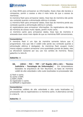 .
www.estrategiaconcursos.com.br 85 de 177
Tecnologia da Informação Sistemas Operacionais
Prof Celson Aula 00
a) chips BIOS para armazenar as informações. Esses chips são baratos e
compactos, porém o acesso a eles é mais lento do que o acesso às
memórias.
b) memória flash para armazenar dados. Esse tipo de memória não perde
seu conteúdo quando a alimentação elétrica é cortada.
c) memória flash para armazenar dados. Esse tipo de memória perde seu
conteúdo quando a alimentação elétrica é cortada.
d) registradores para armazenar informações. Os registradores são tipos
de memória de acesso muito rápido, porém muito caros.
e) memória cache para armazenar dados. Esse tipo de memória é
acessada duas vezes mais rápido do que as memórias RAM convencionais.
Comentários:
A memória flash é um tipo de memória somente leitura que é
programável, mas que não é volátil (não perde seu conteúdo quando a
alimentação elétrica é desligada). As memórias flash ocupam muito
menos espaço e podem armazenar uma quantidade grande de dados, elas
se difundiram bastante por seu uso nos cartões de memória. Nosso
gabarito é a letra B.
Gabarito: B
64. (2016 - FCC - TRT - 14ª Região (RO e AC) - Técnico
Judiciário - Tecnologia da Informação) - Em computadores
baseados na arquitetura de Von Neumann, os tipos de memória
volátil de alta velocidade e alto custo localizadas no processador são
a) flash e cache.
b) cache e RAM.
c) RAM e ROM.
d) registrador e cache.
e) EEPROM e registrador.
Comentários:
As memórias voláteis de alta velocidade e alto custo localizadas no
processador são os registradores e a memória cache. A alternativa correta
é a letra D.
Gabarito: D
 