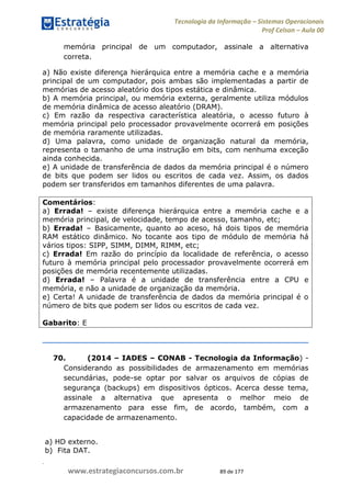 .
www.estrategiaconcursos.com.br 89 de 177
Tecnologia da Informação Sistemas Operacionais
Prof Celson Aula 00
memória principal de um computador, assinale a alternativa
correta.
a) Não existe diferença hierárquica entre a memória cache e a memória
principal de um computador, pois ambas são implementadas a partir de
memórias de acesso aleatório dos tipos estática e dinâmica.
b) A memória principal, ou memória externa, geralmente utiliza módulos
de memória dinâmica de acesso aleatório (DRAM).
c) Em razão da respectiva característica aleatória, o acesso futuro à
memória principal pelo processador provavelmente ocorrerá em posições
de memória raramente utilizadas.
d) Uma palavra, como unidade de organização natural da memória,
representa o tamanho de uma instrução em bits, com nenhuma exceção
ainda conhecida.
e) A unidade de transferência de dados da memória principal é o número
de bits que podem ser lidos ou escritos de cada vez. Assim, os dados
podem ser transferidos em tamanhos diferentes de uma palavra.
Comentários:
a) Errada! existe diferença hierárquica entre a memória cache e a
memória principal, de velocidade, tempo de acesso, tamanho, etc;
b) Errada! Basicamente, quanto ao aceso, há dois tipos de memória
RAM estático dinâmico. No tocante aos tipo de módulo de memória há
vários tipos: SIPP, SIMM, DIMM, RIMM, etc;
c) Errada! Em razão do princípio da localidade de referência, o acesso
futuro à memória principal pelo processador provavelmente ocorrerá em
posições de memória recentemente utilizadas.
d) Errada! Palavra é a unidade de transferência entre a CPU e
memória, e não a unidade de organização da memória.
e) Certa! A unidade de transferência de dados da memória principal é o
número de bits que podem ser lidos ou escritos de cada vez.
Gabarito: E
70. (2014 IADES CONAB - Tecnologia da Informação) -
Considerando as possibilidades de armazenamento em memórias
secundárias, pode-se optar por salvar os arquivos de cópias de
segurança (backups) em dispositivos ópticos. Acerca desse tema,
assinale a alternativa que apresenta o melhor meio de
armazenamento para esse fim, de acordo, também, com a
capacidade de armazenamento.
a) HD externo.
b) Fita DAT.
 