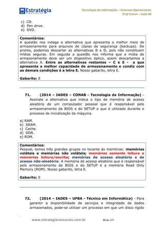 .
www.estrategiaconcursos.com.br 90 de 177
Tecnologia da Informação Sistemas Operacionais
Prof Celson Aula 00
c) CD.
d) Pen drive.
e) DVD.
Comentários:
A questão nos indaga a alternativa que apresenta o melhor meio de
armazenamento para arquivos de cópias de segurança (backups). De
pronto, podemos descartar as alternativas B e D, pois não constituem
mídias seguras. Em seguida a questão nos informa que a mídia de
armazenamento deve ser um dispositivo óptico, assim descartamos a
alternativa A. Entre as alternativas restantes C e E - a que
apresenta a melhor capacidade de armazenamento e condiz com
as demais condições é a letra E. Nosso gabarito, letra E.
Gabarito: E
71. (2014 IADES CONAB - Tecnologia da Informação) -
Assinale a alternativa que indica o tipo de memória de acesso
aleatório de um computador pessoal que é responsável pelo
armazenamento da BIOS e do SETUP e que é utilizado durante o
processo de inicialização da máquina.
a) RAM.
b) SRAM.
c) Cache.
d) DDR.
e) ROM.
Comentários:
Pessoal, temos três grandes grupos no tocante às memórias: memórias
voláteis e memórias não voláteis; memórias somente leitura e
memórias leitura/escrita; memórias de acesso aleatório e de
acesso não-aleatório. A memória de acesso aleatório que é responsável
pelo armazenamento da BIOS e do SETUP é a memória Read Only
Memory (ROM). Nosso gabarito, letra E.
Gabarito: E
72. (2014 IADES UFBA - Técnico em Informática) - Para
garantir a disponibilidade de serviços e integridade de dados
armazenados, pode-se utilizar um processo em que um disco rígido
 