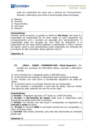 .
www.estrategiaconcursos.com.br 91 de 177
Tecnologia da Informação Sistemas Operacionais
Prof Celson Aula 00
pode ser substituído por outro com o sistema em funcionamento.
Assinale a alternativa que indica a denominação dessa tecnologia.
a) Backup.
b) Firewire.
c) Plug-and-play.
d) Hot swap.
e) Restore.
Comentários:
Pessoal, direto ao ponto, a questão se refere ao Hot Swap. Hot swap é a
capacidade de substituição de um disco rígido ou outro dispositivo de
armazenamento com o servidor em operação (em funcionamento). A
substituição pode ser causada por uma falha do dispositivo. E a
capacidade de hot swap facilita bastante a substituição e reduz o tempo
de reparo, assim é uma característica muito importante em contextos de
servidores de alta criticidade. Nosso gabarito, letra D.
Gabarito: D
73. (2014 - IADES - FUNPRESP-EXE - Nível Superior) - Em
relação aos conceitos de informática básica, assinale a alternativa
correta.
a) Uma memória de 1 megabyte possui 1.000.000 bytes.
b) O barramento de endereço é responsável pelo transporte de dados.
c) Um monitor com tela touch é considerado dispositivo de saída de
dados.
d) A memória cache é a principal memória de um computador.
e) Para conectar o computador a uma rede de dados, deve-se utilizar
uma placa de rede, podendo ser sem fio ou por cabo.
Comentários:
a) Errada! 1 Megabyte equivale a 220
bytes ou 1 048 576 bytes;
b) Errada! O barramento de dados (data bus) é responsável pelo
transporte de dados entre CPU e memória;
c) Errada! Um monitor com tela touch é considerado um dispositivo de
entrada e saída de dados.
d) Errada! A memória RAM é a principal memória de um computador, e
não a memória cache.
e) Correta! Não vamos comentar, pois não está relacionada ao conteúdo
desta aula.
Gabarito: E
 