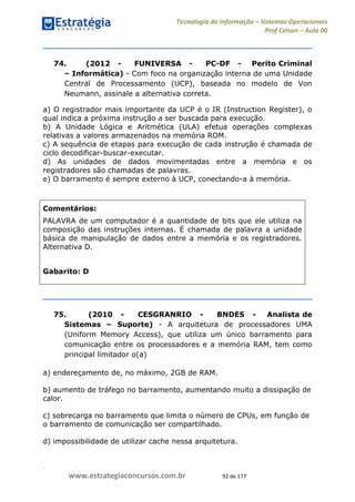 .
www.estrategiaconcursos.com.br 92 de 177
Tecnologia da Informação Sistemas Operacionais
Prof Celson Aula 00
74. (2012 - FUNIVERSA - PC-DF - Perito Criminal
Informática) - Com foco na organização interna de uma Unidade
Central de Processamento (UCP), baseada no modelo de Von
Neumann, assinale a alternativa correta.
a) O registrador mais importante da UCP é o IR (Instruction Register), o
qual indica a próxima instrução a ser buscada para execução.
b) A Unidade Lógica e Aritmética (ULA) efetua operações complexas
relativas a valores armazenados na memória ROM.
c) A sequência de etapas para execução de cada instrução é chamada de
ciclo decodificar-buscar-executar.
d) As unidades de dados movimentadas entre a memória e os
registradores são chamadas de palavras.
e) O barramento é sempre externo à UCP, conectando-a à memória.
Comentários:
PALAVRA de um computador é a quantidade de bits que ele utiliza na
composição das instruções internas. É chamada de palavra a unidade
básica de manipulação de dados entre a memória e os registradores.
Alternativa D.
Gabarito: D
75. (2010 - CESGRANRIO - BNDES - Analista de
Sistemas Suporte) - A arquitetura de processadores UMA
(Uniform Memory Access), que utiliza um único barramento para
comunicação entre os processadores e a memória RAM, tem como
principal limitador o(a)
a) endereçamento de, no máximo, 2GB de RAM.
b) aumento de tráfego no barramento, aumentando muito a dissipação de
calor.
c) sobrecarga no barramento que limita o número de CPUs, em função de
o barramento de comunicação ser compartilhado.
d) impossibilidade de utilizar cache nessa arquitetura.
 
