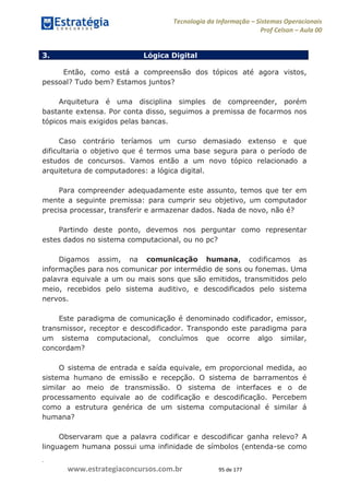 .
www.estrategiaconcursos.com.br 95 de 177
Tecnologia da Informação Sistemas Operacionais
Prof Celson Aula 00
3. Lógica Digital
Então, como está a compreensão dos tópicos até agora vistos,
pessoal? Tudo bem? Estamos juntos?
Arquitetura é uma disciplina simples de compreender, porém
bastante extensa. Por conta disso, seguimos a premissa de focarmos nos
tópicos mais exigidos pelas bancas.
Caso contrário teríamos um curso demasiado extenso e que
dificultaria o objetivo que é termos uma base segura para o período de
estudos de concursos. Vamos então a um novo tópico relacionado a
arquitetura de computadores: a lógica digital.
Para compreender adequadamente este assunto, temos que ter em
mente a seguinte premissa: para cumprir seu objetivo, um computador
precisa processar, transferir e armazenar dados. Nada de novo, não é?
Partindo deste ponto, devemos nos perguntar como representar
estes dados no sistema computacional, ou no pc?
Digamos assim, na comunicação humana, codificamos as
informações para nos comunicar por intermédio de sons ou fonemas. Uma
palavra equivale a um ou mais sons que são emitidos, transmitidos pelo
meio, recebidos pelo sistema auditivo, e descodificados pelo sistema
nervos.
Este paradigma de comunicação é denominado codificador, emissor,
transmissor, receptor e descodificador. Transpondo este paradigma para
um sistema computacional, concluímos que ocorre algo similar,
concordam?
O sistema de entrada e saída equivale, em proporcional medida, ao
sistema humano de emissão e recepção. O sistema de barramentos é
similar ao meio de transmissão. O sistema de interfaces e o de
processamento equivale ao de codificação e descodificação. Percebem
como a estrutura genérica de um sistema computacional é similar á
humana?
Observaram que a palavra codificar e descodificar ganha relevo? A
linguagem humana possui uma infinidade de símbolos (entenda-se como
 
