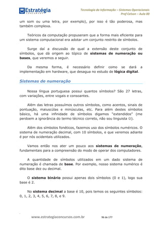 .
www.estrategiaconcursos.com.br 96 de 177
Tecnologia da Informação Sistemas Operacionais
Prof Celson Aula 00
um som ou uma letra, por exemplo), por isso é tão poderosa, mas
também complexa.
Teóricos da computação propuseram que a forma mais eficiente para
um sistema computacional era adotar um conjunto restrito de símbolos.
Surge daí a discussão de qual a extensão deste conjunto de
símbolos, que dá origem ao tópico de sistemas de numeração ou
bases, que veremos a seguir.
Da mesma forma, é necessário definir como se dará a
implementação em hardware, que desagua no estudo de lógica digital.
Sistemas de numeração
Nossa língua portuguesa possui quantos símbolos? São 27 letras,
com variações, entre vogais e consoantes.
Além das letras possuímos outros símbolos, como acentos, sinais de
pontuação, maiuscúlas e minúsculas, etc. Para além destes símbolos
perdoem a ignorância do termo técnico correto, não sou linguista ).
Além dos símbolos fonéticos, fazemos uso dos símbolos numéricos. O
sistema de numeração decimal, com 10 símbolos, e que veremos adiante
é por nós ocidentais utilizados.
Vamos então nos ater um pouco aos sistemas de numeração,
fundamentais para a compreensão do modo de operar dos computadores.
A quantidade de símbolos utilizados em um dado sistema de
numeração é chamada de base. Por exemplo, nosso sistema numérico é
dito base dez ou decimal.
O sistema binário possui apenas dois símbolos (0 e 1), logo sua
base é 2.
No sistema decimal a base é 10, pois temos os seguintes símbolos:
0, 1, 2, 3, 4, 5, 6, 7, 8, e 9.
 