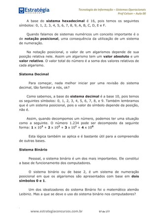 .
www.estrategiaconcursos.com.br 97 de 177
Tecnologia da Informação Sistemas Operacionais
Prof Celson Aula 00
A base do sistema hexadecimal é 16, pois temos os seguintes
símbolos: 0, 1, 2, 3, 4, 5, 6, 7, 8, 9, A, B, C, D, E e F.
Quando falamos de sistemas numéricos um conceito importante é o
de notação posicional, uma consequência da utilização de um sistema
de numeração.
Na notação posicional, o valor de um algarismos depende de sua
posição relativa nele. Assim um algarismo tem um valor absoluto e um
valor relativo. O valor total do número é a soma dos valores relativos de
cada algarismo.
Sistema Decimal
Para começar, nada melhor iniciar por uma revisão do sistema
decimal, tão familiar a nós, ok?
Como sabemos, a base do sistema decimal é a base 10, pois temos
os seguintes símbolos: 0, 1, 2, 3, 4, 5, 6, 7, 8, e 9. Também lembramos
que é um sistema posicional, pois o valor do símbolo depende da posição,
não é.
Assim, quando decompomos um número, podemos ter uma situação
como a seguinte. O número 1.234 pode ser decomposto da seguinte
forma: 1 x 103
+ 2 x 102
+ 3 x 101
+ 4 x 100
Esta lógica também se aplica e é bastante útil para a compreensão
de outras bases.
Sistema Binário
Pessoal, o sistema binário é um dos mais importantes. Ele constitui
a base de funcionamento dos computadores.
O sistema binário ou de base 2, é um sistema de numeração
posicional em que os algarismos são apresentados com base em dois
símbolos 0 e 1.
Um dos idealizadores do sistema Binário foi o matemático alemão
Leibiniz. Mas a que se deve o uso do sistema binário nos computadores?
 