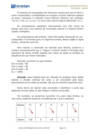 .
www.estrategiaconcursos.com.br 98 de 177
Tecnologia da Informação Sistemas Operacionais
Prof Celson Aula 00
O cientista da computação Von Neumann explica que isso se deve a
maior simplicidade e confiabilidade em projetar circuitos elétricos capazes
de gerar, manipular e entender níveis elétricos distintos (por exemplo,
+5v ou +12v, ou +1v ou -1v) como dois valores lógicos diferentes: 0 e 1.
Os computadores trabalham internamente com dois níveis de
tensão, pelo que o seu sistema de numeração natural é o sistema binário
(ligado, desligado).
Os computadores são binários. Toda informação introduzida em um
computador é convertida para um algarismo binário, binary digit ou dígito
binário, conhecido como bit.
Para realizar a conversão de Decimal para Binário, divide-se o
número sucessivamente por 2. Depois o número binário é formado pelo
quociente da última divisão seguido dos restos de todas as divisões na
sequência em que foram realizadas.
Exemplo, converter 810 para binário:
8/2=4 resto = 0
4/2=2 resto = 0
2/2=1 resto = 0
810 = 10002
Atenção, esse método pode ser utilizada em qualquer base. Basta
realizar a divisão contínua do valor a ser convertido pela base,
aproveitando-se os restos da divisão, até que se encontre quociente zero.
Outra forma de realizar esta conversão é identificar a soma das
potências de dois (base 2) que integra o número procurado.
Por exemplo, se quisermos converter 2110 para base binária, ou
vice-versa, podemos observar as potências de 2 que o totalizam:
Binário 24
23
22
22
20
Decim +16 0 +4 0 +1
 