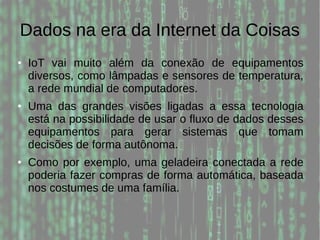 Dados na era da Internet da Coisas
● IoT vai muito além da conexão de equipamentos
diversos, como lâmpadas e sensores de temperatura,
a rede mundial de computadores.
● Uma das grandes visões ligadas a essa tecnologia
está na possibilidade de usar o fluxo de dados desses
equipamentos para gerar sistemas que tomam
decisões de forma autônoma.
● Como por exemplo, uma geladeira conectada a rede
poderia fazer compras de forma automática, baseada
nos costumes de uma família.
 