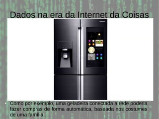 Dados na era da Internet da Coisas
● Como por exemplo, uma geladeira conectada a rede poderia
fazer compras de forma automática, baseada nos costumes
de uma família.
 