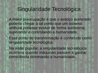 Singularidade Tecnológica
● A maior preocupação é que o avanço acelerado
poderia chegar a tal ponto que um sistema
artificial pudesse evoluir de forma autônoma,
superando e controlando a humanidade.
● Esse ponto de transformação é conhecido como
singularidade tecnológica.
● Na visão popular, a singularidade tecnológica
ocorreria quando máquinas passam a ganhar
consciência dominando a humanidade.
 