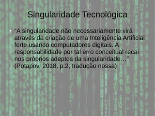 Singularidade Tecnológica
● “A singularidade não necessariamente virá
através da criação de uma Inteligência Artificial
forte usando computadores digitais. A
responsabilidade por tal erro conceitual recai
nos próprios adeptos da singularidade…”
(Potapov, 2018, p.2, tradução nossa)
 