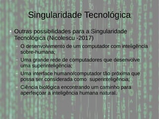 Singularidade Tecnológica
● Outras possibilidades para a Singularidade
Tecnológica (Nicolescu -2017)
– O desenvolvimento de um computador com inteligência
sobre-humana;
– Uma grande rede de computadores que desenvolve
uma superinteligência;
– Uma interface humano/computador tão próxima que
possa ser considerada como superinteligência;
– Ciência biológica encontrando um caminho para
aperfeiçoar a inteligência humana natural.
 