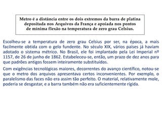 Escolheu-se a temperatura de zero grau Celsius por ser, na época, a mais
facilmente obtida com o gelo fundente. No século XIX, vários países já haviam
adotado o sistema métrico. No Brasil, ele foi implantado pela Lei Imperial nº
1157, de 26 de junho de 1862. Estabeleceu-se, então, um prazo de dez anos para
que padrões antigos fossem inteiramente substituídos.
Com exigências tecnológicas maiores, decorrentes do avanço científico, notou-se
que o metro dos arquivos apresentava certos inconvenientes. Por exemplo, o
paralelismo das faces não era assim tão perfeito. O material, relativamente mole,
poderia se desgastar, e a barra também não era suficientemente rígida.
 