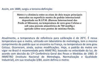 Assim, em 1889, surgiu a terceira definição:
Atualmente, a temperatura de referência para calibração é de 20°C. É nessa
temperatura que o metro, utilizado em laboratório de metrologia, tem o mesmo
comprimento do padrão que se encontra na França, na temperatura de zero grau
Celsius. Ocorreram, ainda, outras modificações. Hoje, o padrão do metro em
vigor no Brasil é recomendado pelo INMETRO, baseado na velocidade da luz, de
acordo com decisão da 17ª Conferência Geral dos Pesos e Medidas de 1983. O
INMETRO (Instituto Nacional de Metrologia, Normalização e Qualidade
Industrial), em sua resolução 3/84, assim definiu o metro:
 