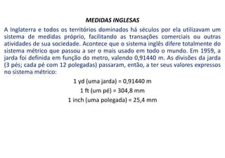 MEDIDAS INGLESAS
A Inglaterra e todos os territórios dominados há séculos por ela utilizavam um
sistema de medidas próprio, facilitando as transações comerciais ou outras
atividades de sua sociedade. Acontece que o sistema inglês difere totalmente do
sistema métrico que passou a ser o mais usado em todo o mundo. Em 1959, a
jarda foi definida em função do metro, valendo 0,91440 m. As divisões da jarda
(3 pés; cada pé com 12 polegadas) passaram, então, a ter seus valores expressos
no sistema métrico:
1 yd (uma jarda) = 0,91440 m
1 ft (um pé) = 304,8 mm
1 inch (uma polegada) = 25,4 mm
 