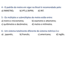 4 - O padrão do metro em vigor no Brasil é recomendado pelo:
a) INMETRO; b) IPT;c) BIPM; d) INT.
5 - Os múltiplos e submúltiplos do metro estão entre:
a) metro e micrometro; b) exametro e attometro;
c) quilômetro e decâmetro; d) metro e milímetro.
6 - Um sistema totalmente diferente do sistema métrico é o:
a) japonês; b) francês; c) americano; d) inglês.
 