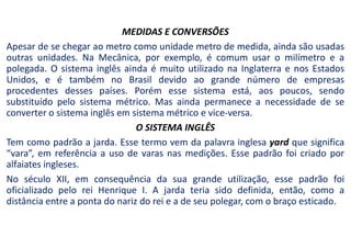 MEDIDAS E CONVERSÕES
Apesar de se chegar ao metro como unidade metro de medida, ainda são usadas
outras unidades. Na Mecânica, por exemplo, é comum usar o milímetro e a
polegada. O sistema inglês ainda é muito utilizado na Inglaterra e nos Estados
Unidos, e é também no Brasil devido ao grande número de empresas
procedentes desses países. Porém esse sistema está, aos poucos, sendo
substituído pelo sistema métrico. Mas ainda permanece a necessidade de se
converter o sistema inglês em sistema métrico e vice-versa.
O SISTEMA INGLÊS
Tem como padrão a jarda. Esse termo vem da palavra inglesa yard que significa
“vara”, em referência a uso de varas nas medições. Esse padrão foi criado por
alfaiates ingleses.
No século XII, em consequência da sua grande utilização, esse padrão foi
oficializado pelo rei Henrique I. A jarda teria sido definida, então, como a
distância entre a ponta do nariz do rei e a de seu polegar, com o braço esticado.
 