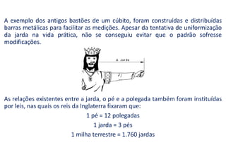 A exemplo dos antigos bastões de um cúbito, foram construídas e distribuídas
barras metálicas para facilitar as medições. Apesar da tentativa de uniformização
da jarda na vida prática, não se conseguiu evitar que o padrão sofresse
modificações.
As relações existentes entre a jarda, o pé e a polegada também foram instituídas
por leis, nas quais os reis da Inglaterra fixaram que:
1 pé = 12 polegadas
1 jarda = 3 pés
1 milha terrestre = 1.760 jardas
 