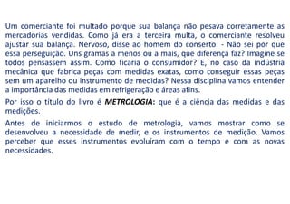 Um comerciante foi multado porque sua balança não pesava corretamente as
mercadorias vendidas. Como já era a terceira multa, o comerciante resolveu
ajustar sua balança. Nervoso, disse ao homem do conserto: - Não sei por que
essa perseguição. Uns gramas a menos ou a mais, que diferença faz? Imagine se
todos pensassem assim. Como ficaria o consumidor? E, no caso da indústria
mecânica que fabrica peças com medidas exatas, como conseguir essas peças
sem um aparelho ou instrumento de medidas? Nessa disciplina vamos entender
a importância das medidas em refrigeração e áreas afins.
Por isso o título do livro é METROLOGIA: que é a ciência das medidas e das
medições.
Antes de iniciarmos o estudo de metrologia, vamos mostrar como se
desenvolveu a necessidade de medir, e os instrumentos de medição. Vamos
perceber que esses instrumentos evoluíram com o tempo e com as novas
necessidades.
 