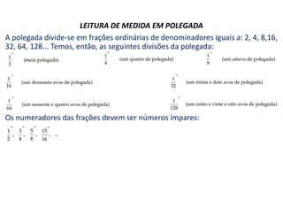 LEITURA DE MEDIDA EM POLEGADA
A polegada divide-se em frações ordinárias de denominadores iguais a: 2, 4, 8,16,
32, 64, 128... Temos, então, as seguintes divisões da polegada:
Os numeradores das frações devem ser números ímpares:
 