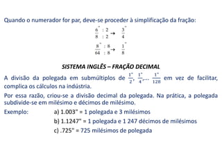 Quando o numerador for par, deve-se proceder à simplificação da fração:
SISTEMA INGLÊS – FRAÇÃO DECIMAL
A divisão da polegada em submúltiplos de , ,... em vez de facilitar,
complica os cálculos na indústria.
Por essa razão, criou-se a divisão decimal da polegada. Na prática, a polegada
subdivide-se em milésimo e décimos de milésimo.
Exemplo: a) 1.003" = 1 polegada e 3 milésimos
b) 1.1247" = 1 polegada e 1 247 décimos de milésimos
c) .725" = 725 milésimos de polegada
 