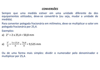 CONVERSÕES
Sempre que uma medida estiver em uma unidade diferente da dos
equipamentos utilizados, deve-se convertê-la (ou seja, mudar a unidade de
medida).
Para converter polegada fracionária em milímetro, deve-se multiplicar o valor em
polegada fracionária por 25,4.
Exemplos:
a) 2" = 2 x 25,4 = 50,8 mm
a) = = = 9,525 mm
Ou de uma forma mais simples: dividir o numerador pelo denominador e
multiplicar por 25,4.
 