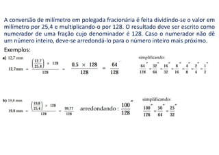 A conversão de milímetro em polegada fracionária é feita dividindo-se o valor em
milímetro por 25,4 e multiplicando-o por 128. O resultado deve ser escrito como
numerador de uma fração cujo denominador é 128. Caso o numerador não dê
um número inteiro, deve-se arredondá-lo para o número inteiro mais próximo.
Exemplos:
 